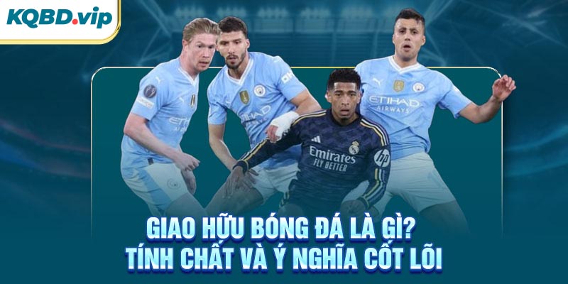 Giao hữu bóng đá là gì? Tính chất và ý nghĩa cốt lõi